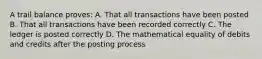 A trail balance proves: A. That all transactions have been posted B. That all transactions have been recorded correctly C. The ledger is posted correctly D. The mathematical equality of debits and credits after the posting process