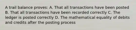 A trail balance proves: A. That all transactions have been posted B. That all transactions have been recorded correctly C. The ledger is posted correctly D. The mathematical equality of debits and credits after the posting process