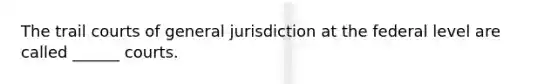 The trail courts of general jurisdiction at the federal level are called ______ courts.