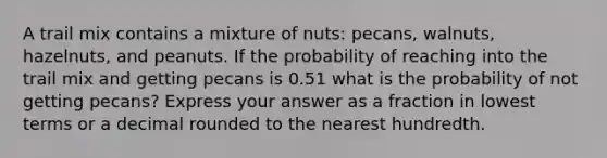 A trail mix contains a mixture of nuts: pecans, walnuts, hazelnuts, and peanuts. If the probability of reaching into the trail mix and getting pecans is 0.51 what is the probability of not getting pecans? Express your answer as a fraction in lowest terms or a decimal rounded to the nearest hundredth.