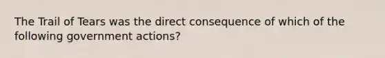 The Trail of Tears was the direct consequence of which of the following government actions?