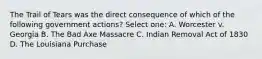 The Trail of Tears was the direct consequence of which of the following government actions? Select one: A. Worcester v. Georgia B. The Bad Axe Massacre C. Indian Removal Act of 1830 D. The Louisiana Purchase