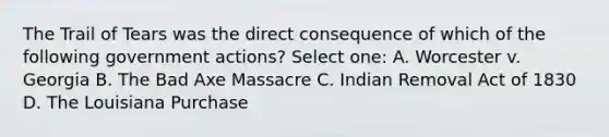 The Trail of Tears was the direct consequence of which of the following government actions? Select one: A. Worcester v. Georgia B. The Bad Axe Massacre C. Indian Removal Act of 1830 D. The Louisiana Purchase