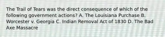 The Trail of Tears was the direct consequence of which of the following government actions? A. The Louisiana Purchase B. Worcester v. Georgia C. Indian Removal Act of 1830 D. The Bad Axe Massacre