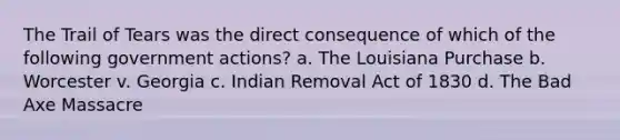 The Trail of Tears was the direct consequence of which of the following government actions? a. The Louisiana Purchase b. Worcester v. Georgia c. Indian Removal Act of 1830 d. The Bad Axe Massacre