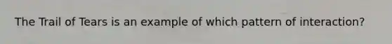 The Trail of Tears is an example of which pattern of interaction?