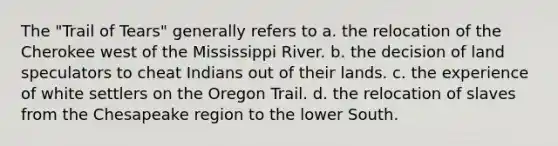 The "Trail of Tears" generally refers to a. the relocation of the Cherokee west of the Mississippi River. b. the decision of land speculators to cheat Indians out of their lands. c. the experience of white settlers on the Oregon Trail. d. the relocation of slaves from the Chesapeake region to the lower South.