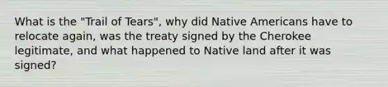 What is the "Trail of Tears", why did Native Americans have to relocate again, was the treaty signed by the Cherokee legitimate, and what happened to Native land after it was signed?