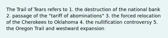 The Trail of Tears refers to 1. the destruction of the national bank 2. passage of the "tariff of abominations" 3. the forced relocation of the Cherokees to Oklahoma 4. the nullification controversy 5. the Oregon Trail and westward expansion