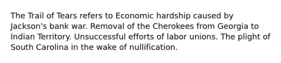 The Trail of Tears refers to Economic hardship caused by Jackson's bank war. Removal of the Cherokees from Georgia to Indian Territory. Unsuccessful efforts of labor unions. The plight of South Carolina in the wake of nullification.