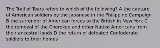 The Trail of Tears refers to which of the following? A the capture of American soldiers by the Japanese in the Philippine Campaign B the surrender of American forces to the British in New York C the removal of the Cherokee and other Native Americans from their ancestral lands D the return of defeated Confederate soldiers to their homes