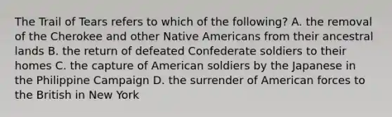 The Trail of Tears refers to which of the following? A. the removal of the Cherokee and other <a href='https://www.questionai.com/knowledge/k3QII3MXja-native-americans' class='anchor-knowledge'>native americans</a> from their ancestral lands B. the return of defeated Confederate soldiers to their homes C. the capture of American soldiers by the Japanese in the Philippine Campaign D. the surrender of American forces to the British in New York