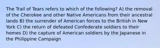 The Trail of Tears refers to which of the following? A) the removal of the Cherokee and other <a href='https://www.questionai.com/knowledge/k3QII3MXja-native-americans' class='anchor-knowledge'>native americans</a> from their ancestral lands B) the surrender of American forces to the British in New York C) the return of defeated Confederate soldiers to their homes D) the capture of American soldiers by the Japanese in the Philippine Campaign