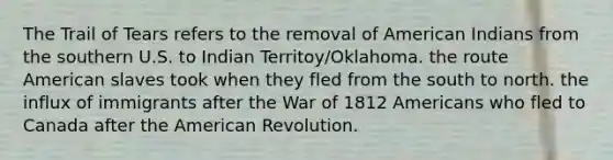 The Trail of Tears refers to the removal of American Indians from the southern U.S. to Indian Territoy/Oklahoma. the route American slaves took when they fled from the south to north. the influx of immigrants after the War of 1812 Americans who fled to Canada after the American Revolution.