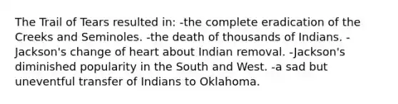 The Trail of Tears resulted in: -the complete eradication of the Creeks and Seminoles. -the death of thousands of Indians. -Jackson's change of heart about Indian removal. -Jackson's diminished popularity in the South and West. -a sad but uneventful transfer of Indians to Oklahoma.