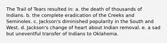 The Trail of Tears resulted in: a. the death of thousands of Indians. b. the complete eradication of the Creeks and Seminoles. c. Jackson's diminished popularity in the South and West. d. Jackson's change of heart about Indian removal. e. a sad but uneventful transfer of Indians to Oklahoma.