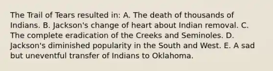 The Trail of Tears resulted in: A. The death of thousands of Indians. B. Jackson's change of heart about Indian removal. C. The complete eradication of the Creeks and Seminoles. D. Jackson's diminished popularity in the South and West. E. A sad but uneventful transfer of Indians to Oklahoma.