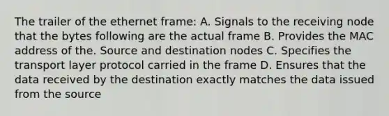 The trailer of the ethernet frame: A. Signals to the receiving node that the bytes following are the actual frame B. Provides the MAC address of the. Source and destination nodes C. Specifies the transport layer protocol carried in the frame D. Ensures that the data received by the destination exactly matches the data issued from the source