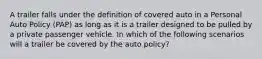 A trailer falls under the definition of covered auto in a Personal Auto Policy (PAP) as long as it is a trailer designed to be pulled by a private passenger vehicle. In which of the following scenarios will a trailer be covered by the auto policy?