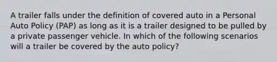 A trailer falls under the definition of covered auto in a Personal Auto Policy (PAP) as long as it is a trailer designed to be pulled by a private passenger vehicle. In which of the following scenarios will a trailer be covered by the auto policy?