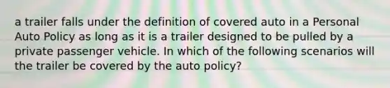 a trailer falls under the definition of covered auto in a Personal Auto Policy as long as it is a trailer designed to be pulled by a private passenger vehicle. In which of the following scenarios will the trailer be covered by the auto policy?