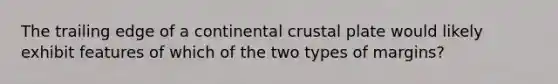 The trailing edge of a continental crustal plate would likely exhibit features of which of the two types of margins?