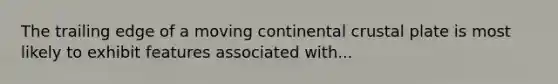 The trailing edge of a moving continental crustal plate is most likely to exhibit features associated with...