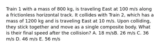 Train 1 with a mass of 800 kg, is traveling East at 100 m/s along a frictionless horizontal track. It collides with Train 2, which has a mass of 1200 kg and is traveling East at 10 m/s. Upon colliding, they stick together and move as a single composite body. What is their final speed after the collision? A. 18 m/sB. 26 m/s C. 36 m/s D. 46 m/s E. 56 m/s