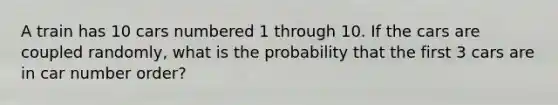 A train has 10 cars numbered 1 through 10. If the cars are coupled randomly, what is the probability that the first 3 cars are in car number order?