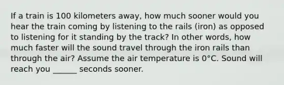 If a train is 100 kilometers away, how much sooner would you hear the train coming by listening to the rails (iron) as opposed to listening for it standing by the track? In other words, how much faster will the sound travel through the iron rails than through the air? Assume the air temperature is 0°C. Sound will reach you ______ seconds sooner.