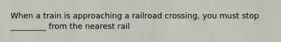 When a train is approaching a railroad crossing, you must stop _________ from the nearest rail