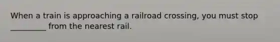 When a train is approaching a railroad crossing, you must stop _________ from the nearest rail.