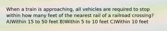 When a train is approaching, all vehicles are required to stop within how many feet of the nearest rail of a railroad crossing? A)Within 15 to 50 feet B)Within 5 to 10 feet C)Within 10 feet