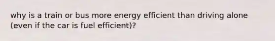 why is a train or bus more energy efficient than driving alone (even if the car is fuel efficient)?