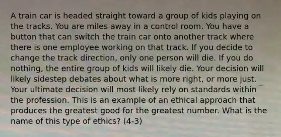 A train car is headed straight toward a group of kids playing on the tracks. You are miles away in a control room. You have a button that can switch the train car onto another track where there is one employee working on that track. If you decide to change the track direction, only one person will die. If you do nothing, the entire group of kids will likely die. Your decision will likely sidestep debates about what is more right, or more just. Your ultimate decision will most likely rely on standards within the profession. This is an example of an ethical approach that produces the greatest good for the greatest number. What is the name of this type of ethics? (4-3)