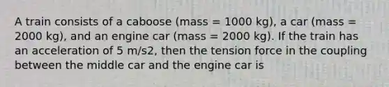 A train consists of a caboose (mass = 1000 kg), a car (mass = 2000 kg), and an engine car (mass = 2000 kg). If the train has an acceleration of 5 m/s2, then the tension force in the coupling between the middle car and the engine car is