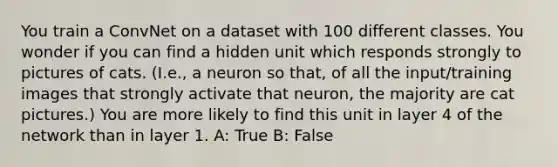 You train a ConvNet on a dataset with 100 different classes. You wonder if you can find a hidden unit which responds strongly to pictures of cats. (I.e., a neuron so that, of all the input/training images that strongly activate that neuron, the majority are cat pictures.) You are more likely to find this unit in layer 4 of the network than in layer 1. A: True B: False