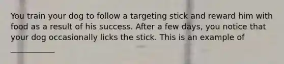 You train your dog to follow a targeting stick and reward him with food as a result of his success. After a few days, you notice that your dog occasionally licks the stick. This is an example of ___________