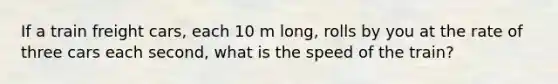 If a train freight cars, each 10 m long, rolls by you at the rate of three cars each second, what is the speed of the train?