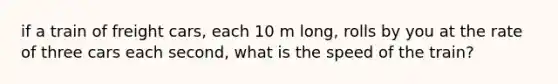 if a train of freight cars, each 10 m long, rolls by you at the rate of three cars each second, what is the speed of the train?