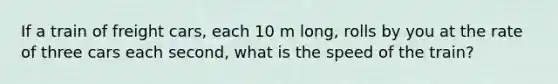 If a train of freight cars, each 10 m long, rolls by you at the rate of three cars each second, what is the speed of the train?