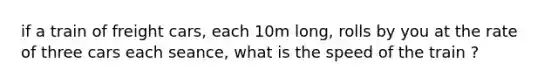 if a train of freight cars, each 10m long, rolls by you at the rate of three cars each seance, what is the speed of the train ?