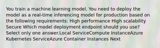 You train a machine learning model. You need to deploy the model as a real-time inferencing model for production based on the following requirements: High performance High scalability Secure Which model deployment endpoint should you use? Select only one answer.Local ServiceCompute InstanceAzure Kubernetes ServiceAzure Container Instances Next