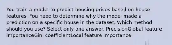 You train a model to predict housing prices based on house features. You need to determine why the model made a prediction on a specific house in the dataset. Which method should you use? Select only one answer. PrecisionGlobal feature importanceGini coefficientLocal feature importance