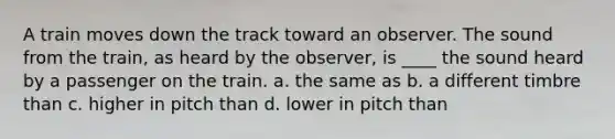 A train moves down the track toward an observer. The sound from the train, as heard by the observer, is ____ the sound heard by a passenger on the train. a. the same as b. a different timbre than c. higher in pitch than d. lower in pitch than