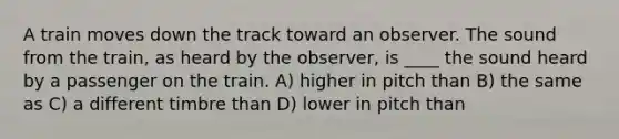 A train moves down the track toward an observer. The sound from the train, as heard by the observer, is ____ the sound heard by a passenger on the train. A) higher in pitch than B) the same as C) a different timbre than D) lower in pitch than