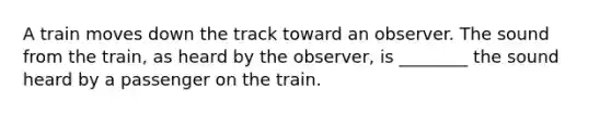 A train moves down the track toward an observer. The sound from the train, as heard by the observer, is ________ the sound heard by a passenger on the train.