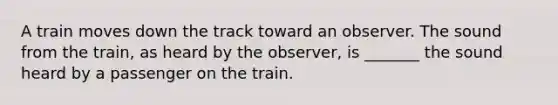 A train moves down the track toward an observer. The sound from the train, as heard by the observer, is _______ the sound heard by a passenger on the train.