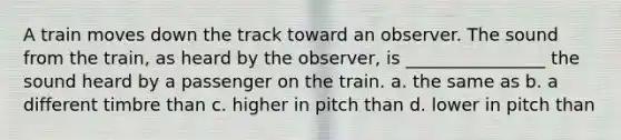 A train moves down the track toward an observer. The sound from the train, as heard by the observer, is ________________ the sound heard by a passenger on the train. a. the same as b. a different timbre than c. higher in pitch than d. lower in pitch than