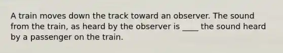 A train moves down the track toward an observer. The sound from the train, as heard by the observer is ____ the sound heard by a passenger on the train.